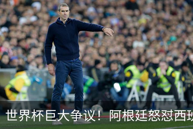 世界杯巨大争议！阿根廷怒怼西班牙不公平优势，夺冠天平彻底倾斜