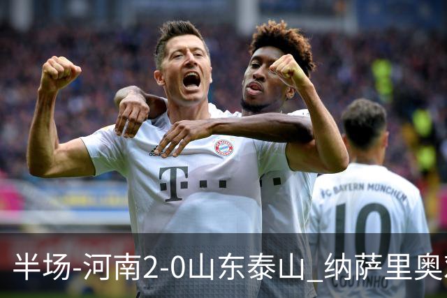 半场-河南2-0山东泰山 纳萨里奥戏耍后防破门+献助攻马亚头球建功