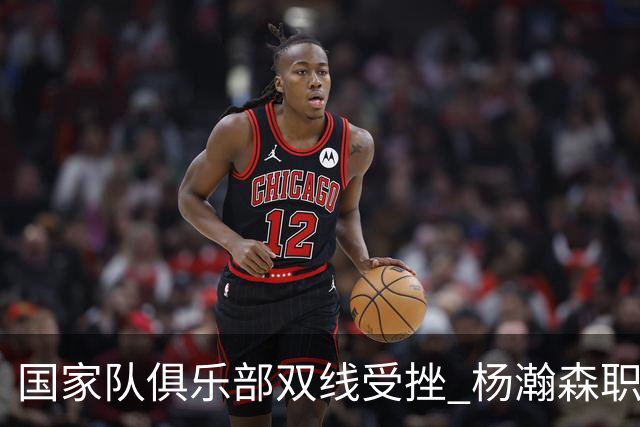 国家队俱乐部双线受挫 杨瀚森职业生涯进入至暗时刻？