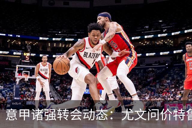 意甲诸强转会动态：尤文问价特鲁宾，米兰错失新星，加拉塔萨雷盯上德布劳内