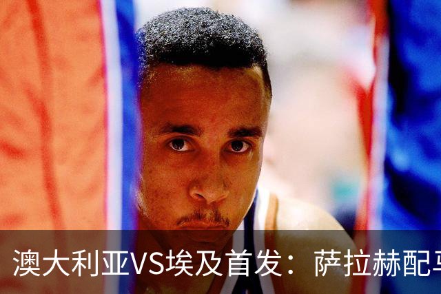澳大利亚VS埃及首发：萨拉赫配马尔穆什 伊兰昆达应战