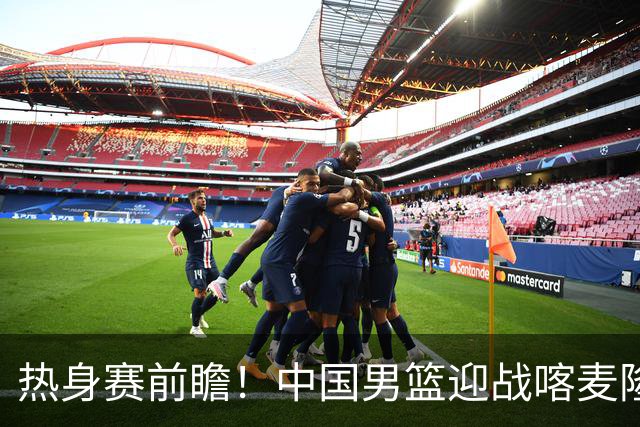 热身赛前瞻！中国男篮迎战喀麦隆，传来3大喜讯1条隐患，郭士强迎强援