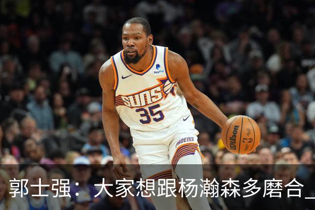 郭士强：大家想跟杨瀚森多磨合 他每场比赛都是对手重点要防的人