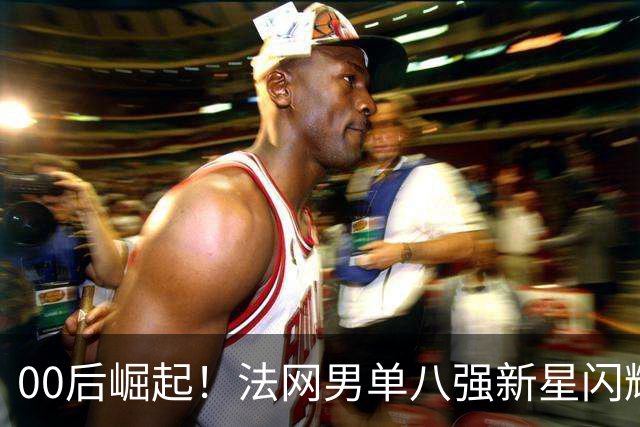 00后崛起！法网男单八强新星闪耀