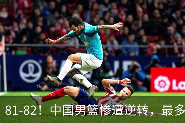 81-82！中国男篮惨遭逆转，最多领先16分，廖三宁2罚1中留绝杀机会